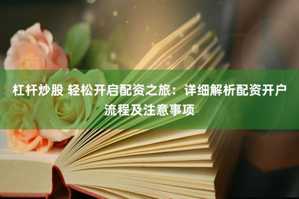 杠杆炒股 轻松开启配资之旅：详细解析配资开户流程及注意事项