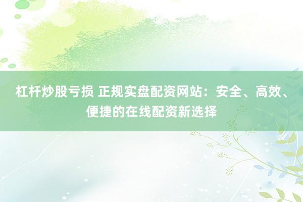 杠杆炒股亏损 正规实盘配资网站：安全、高效、便捷的在线配资新选择