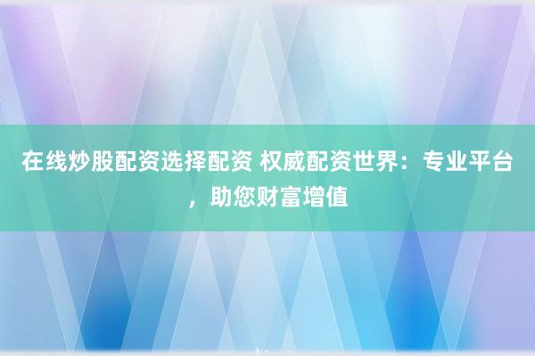 在线炒股配资选择配资 权威配资世界：专业平台，助您财富增值
