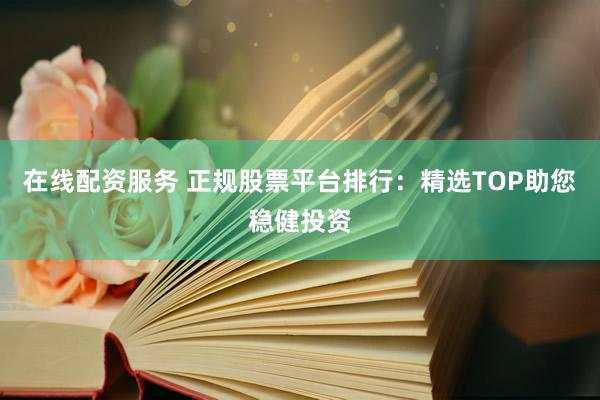 在线配资服务 正规股票平台排行：精选TOP助您稳健投资