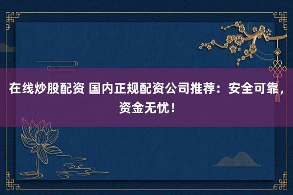 在线炒股配资 国内正规配资公司推荐：安全可靠，资金无忧！