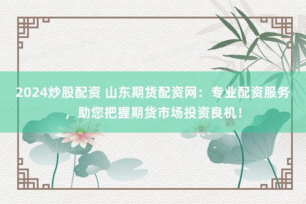 2024炒股配资 山东期货配资网：专业配资服务，助您把握期货市场投资良机！