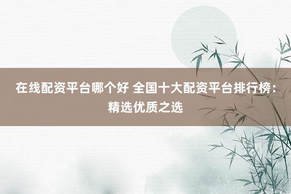 在线配资平台哪个好 全国十大配资平台排行榜：精选优质之选