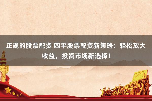 正规的股票配资 四平股票配资新策略：轻松放大收益，投资市场新选择！