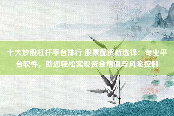 十大炒股杠杆平台排行 股票配资新选择：专业平台软件，助您轻松实现资金增值与风险控制