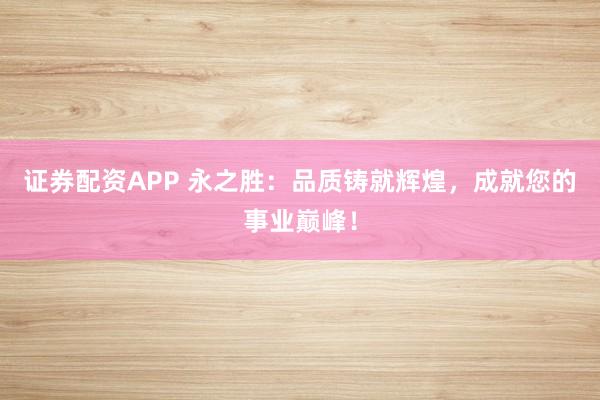 证券配资APP 永之胜：品质铸就辉煌，成就您的事业巅峰！