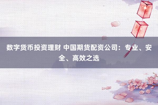 数字货币投资理财 中国期货配资公司：专业、安全、高效之选