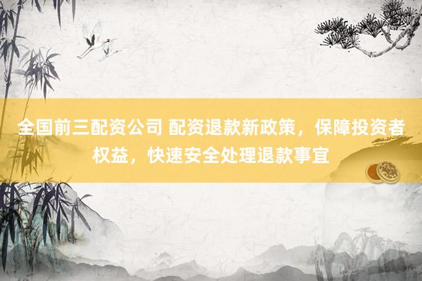 全国前三配资公司 配资退款新政策,保障投资者权益,快速安全处理退款事宜