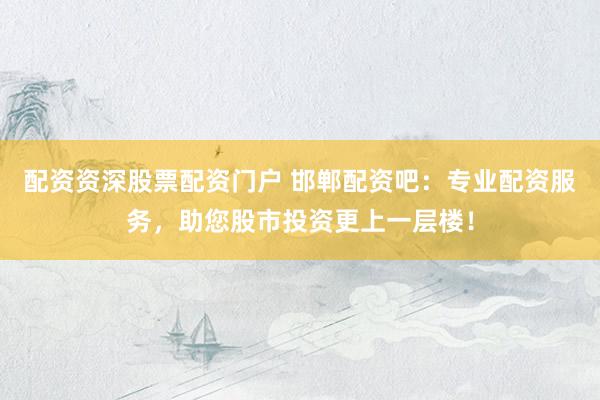 配资资深股票配资门户 邯郸配资吧:专业配资服务,助您股市投资更上一层楼!