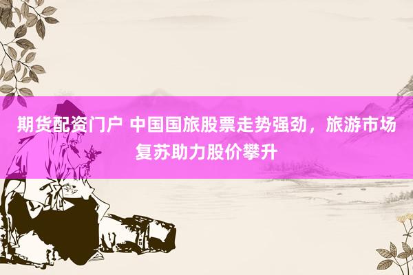 期货配资门户 中国国旅股票走势强劲，旅游市场复苏助力股价攀升