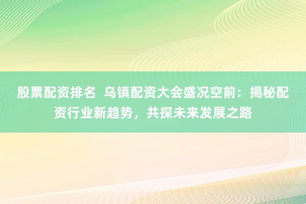 股票配资排名  乌镇配资大会盛况空前：揭秘配资行业新趋势，共探未来发展之路