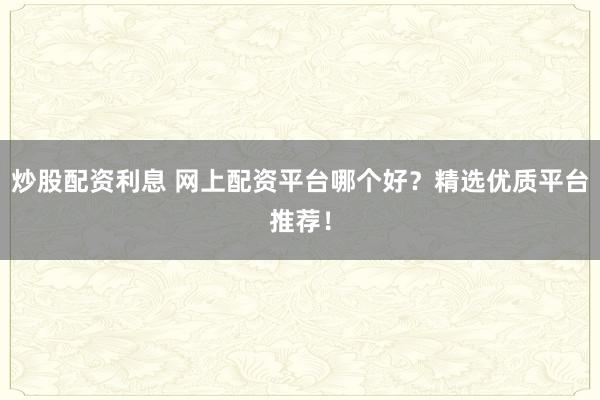 炒股配资利息 网上配资平台哪个好？精选优质平台推荐！