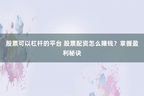 股票可以杠杆的平台 股票配资怎么赚钱？掌握盈利秘诀