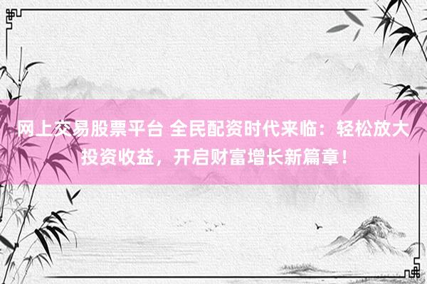 网上交易股票平台 全民配资时代来临：轻松放大投资收益，开启财富增长新篇章！