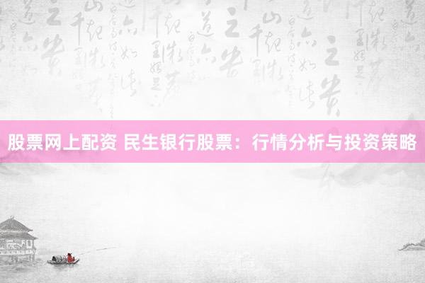 股票网上配资 民生银行股票：行情分析与投资策略
