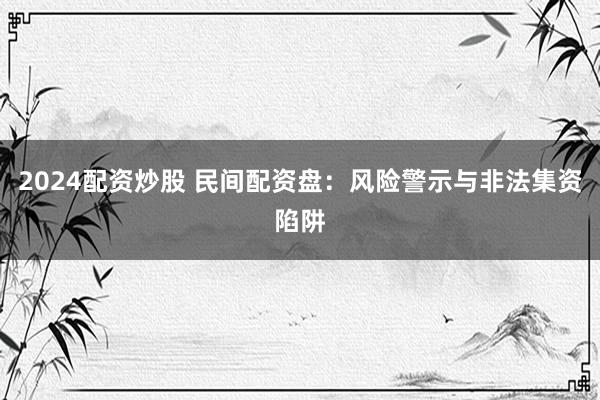 2024配资炒股 民间配资盘：风险警示与非法集资陷阱