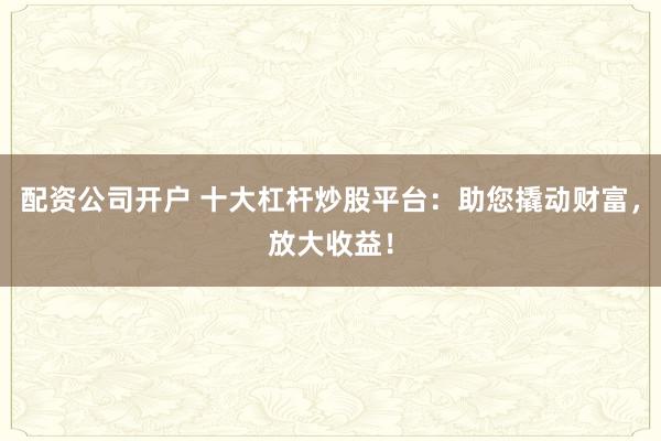 配资公司开户 十大杠杆炒股平台：助您撬动财富，放大收益！