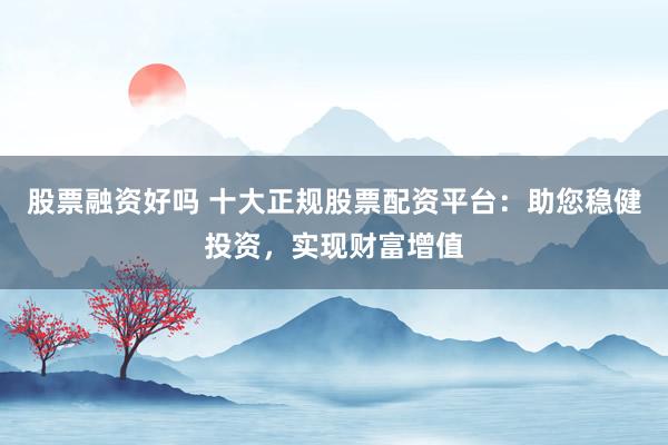 股票融资好吗 十大正规股票配资平台：助您稳健投资，实现财富增值