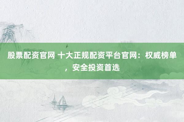 股票配资官网 十大正规配资平台官网:权威榜单,安全投资首选