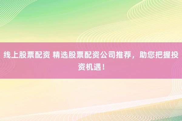线上股票配资 精选股票配资公司推荐，助您把握投资机遇！