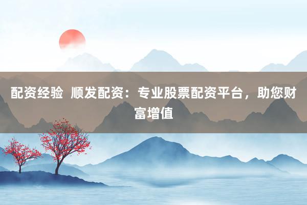 配资经验  顺发配资：专业股票配资平台，助您财富增值