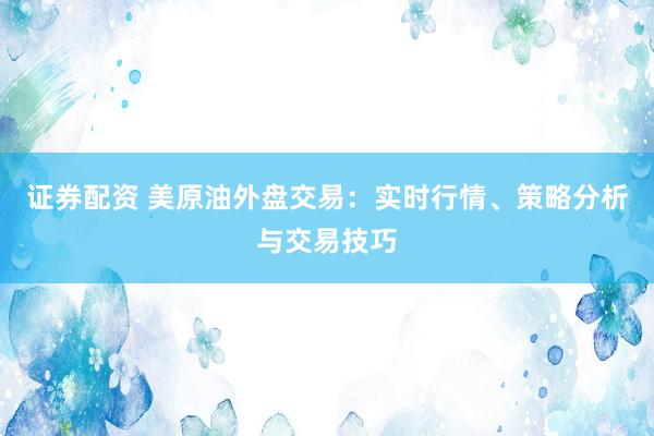 证券配资 美原油外盘交易:实时行情、策略分析与交易技巧