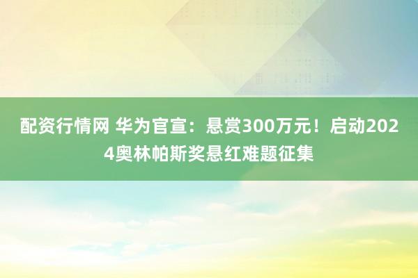 配资行情网 华为官宣：悬赏300万元！启动2024奥林帕斯奖悬红难题征集