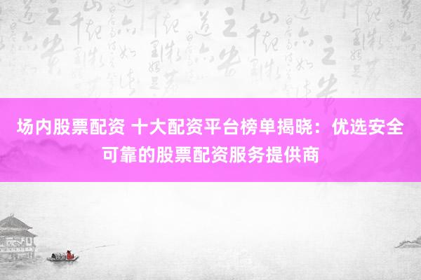 场内股票配资 十大配资平台榜单揭晓：优选安全可靠的股票配资服务提供商