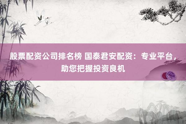 股票配资公司排名榜 国泰君安配资：专业平台，助您把握投资良机