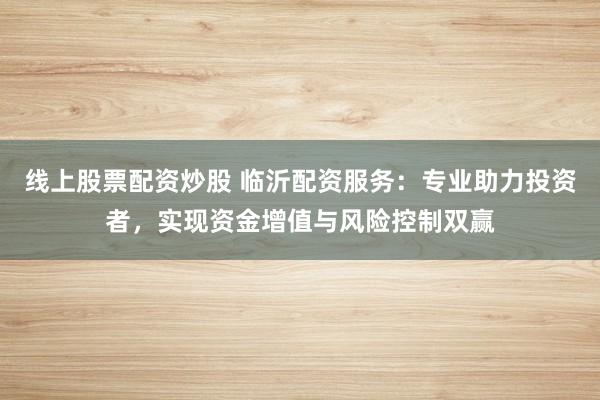 线上股票配资炒股 临沂配资服务：专业助力投资者，实现资金增值与风险控制双赢