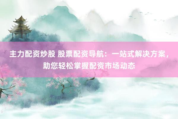 主力配资炒股 股票配资导航：一站式解决方案，助您轻松掌握配资市场动态