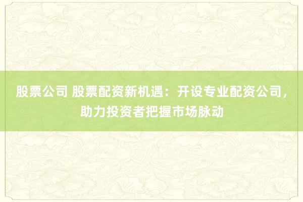 股票公司 股票配资新机遇：开设专业配资公司，助力投资者把握市场脉动