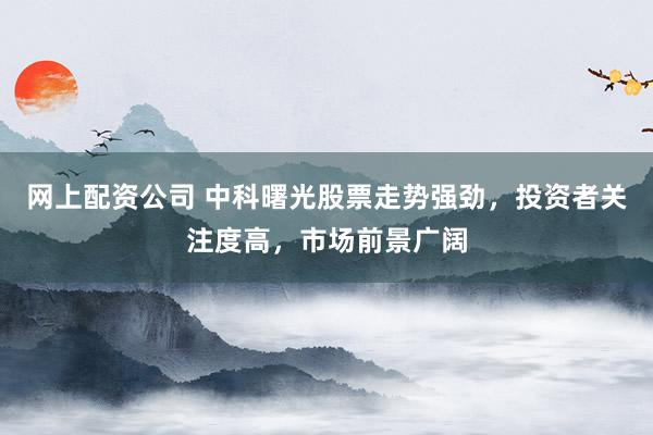 网上配资公司 中科曙光股票走势强劲，投资者关注度高，市场前景广阔
