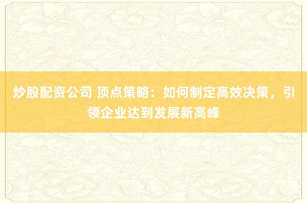炒股配资公司 顶点策略：如何制定高效决策，引领企业达到发展新高峰