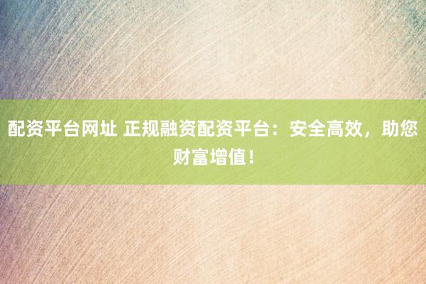配资平台网址 正规融资配资平台：安全高效，助您财富增值！