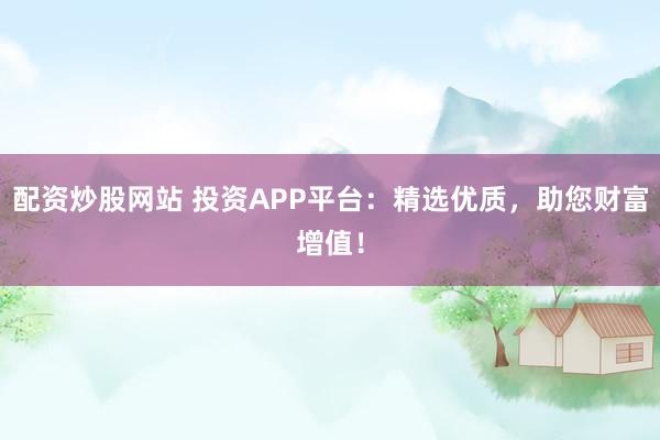 配资炒股网站 投资APP平台：精选优质，助您财富增值！