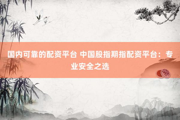 国内可靠的配资平台 中国股指期指配资平台：专业安全之选