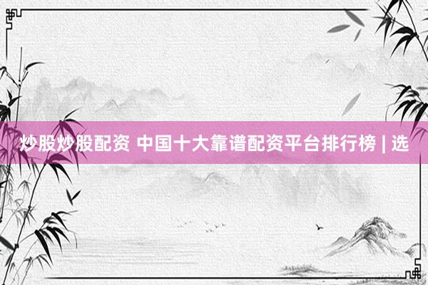 炒股炒股配资 中国十大靠谱配资平台排行榜 | 选